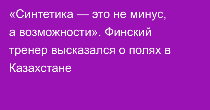 «Синтетика — это не минус, а возможности». Финский тренер высказался о полях в Казахстане