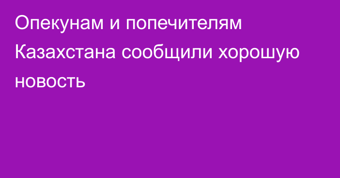 Опекунам и попечителям Казахстана сообщили хорошую новость