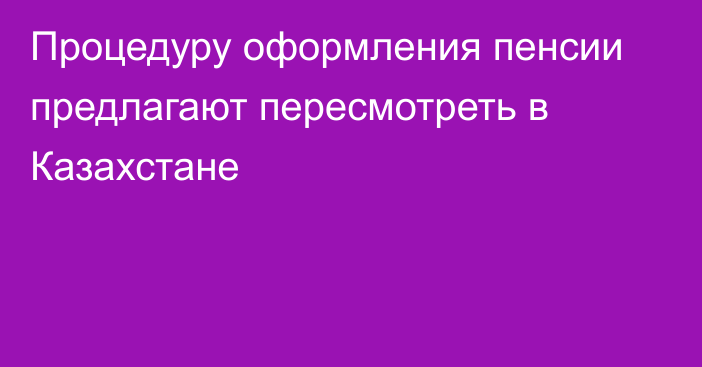 Процедуру оформления пенсии предлагают пересмотреть в Казахстане