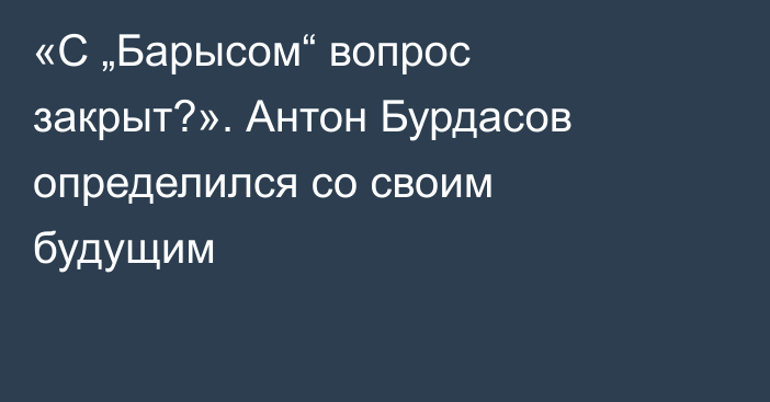 «С „Барысом“ вопрос закрыт?». Антон Бурдасов определился со своим будущим