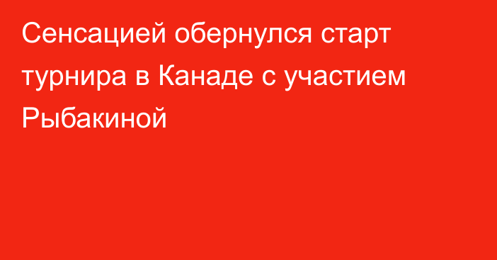 Сенсацией обернулся старт турнира в Канаде с участием Рыбакиной