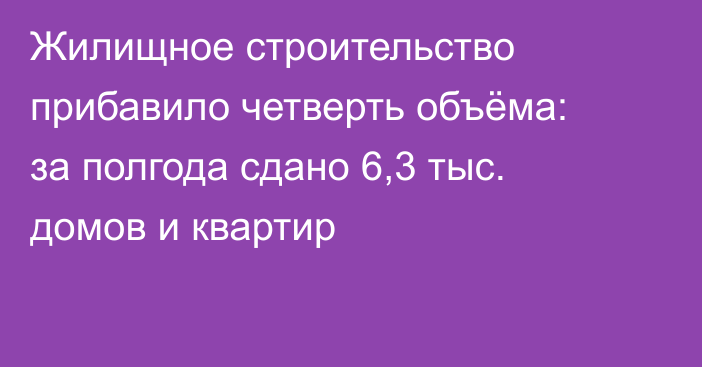 Жилищное строительство прибавило четверть объёма: за полгода сдано 6,3 тыс. домов и квартир