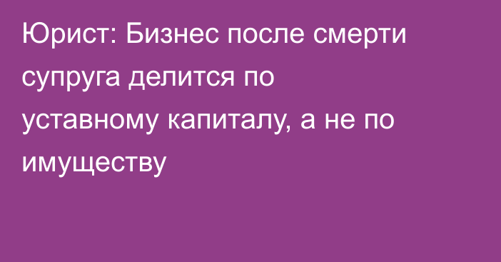 Юрист: Бизнес после смерти супруга делится по уставному капиталу, а не по имуществу