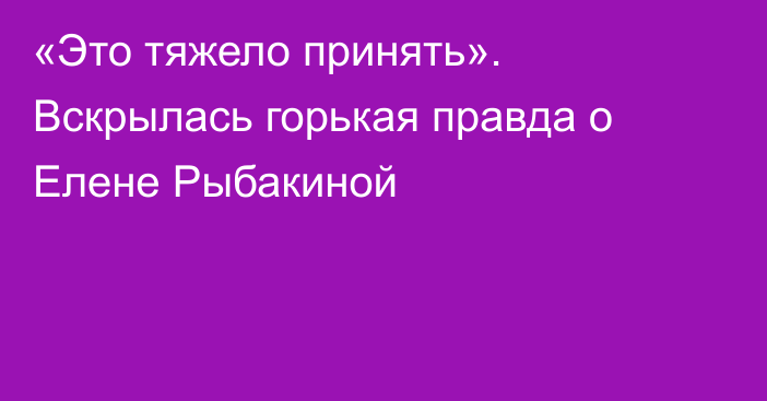 «Это тяжело принять». Вскрылась горькая правда о Елене Рыбакиной