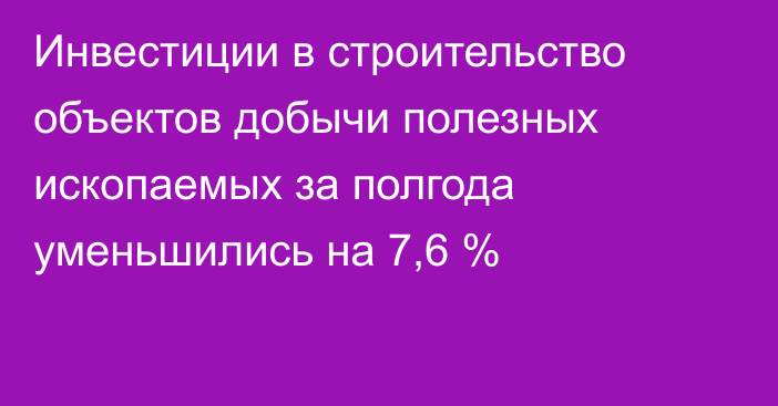 Инвестиции в строительство объектов добычи полезных ископаемых за полгода уменьшились на 7,6 %