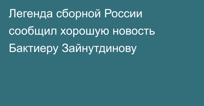 Легенда сборной России сообщил хорошую новость Бактиеру Зайнутдинову