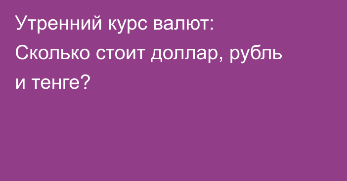 Утренний курс валют: Сколько стоит доллар, рубль и тенге?