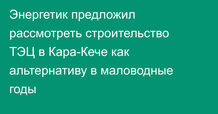 Энергетик предложил рассмотреть строительство ТЭЦ в Кара-Кече как альтернативу в маловодные годы