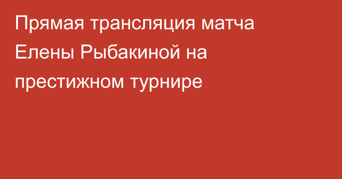 Прямая трансляция матча Елены Рыбакиной на престижном турнире