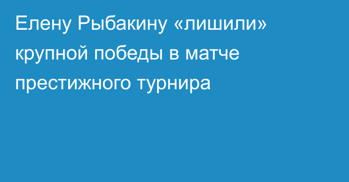 Елену Рыбакину «лишили» крупной победы в матче престижного турнира
