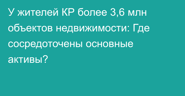 У жителей КР более 3,6 млн объектов недвижимости: Где сосредоточены основные активы?