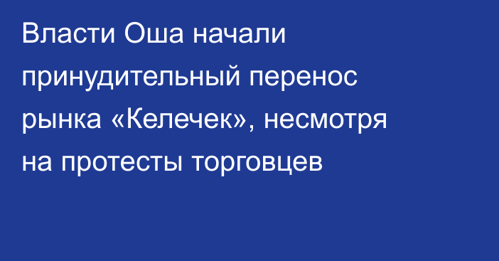 Власти Оша начали принудительный перенос рынка «Келечек», несмотря на протесты торговцев