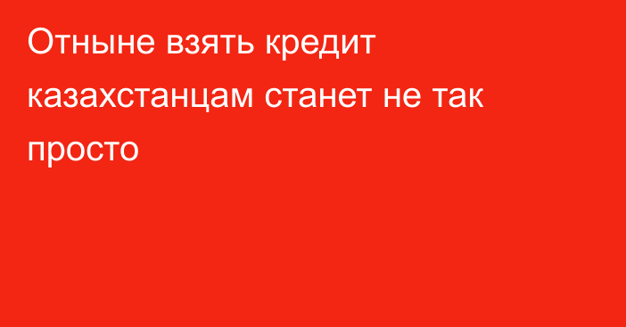 Отныне взять кредит казахстанцам станет не так просто