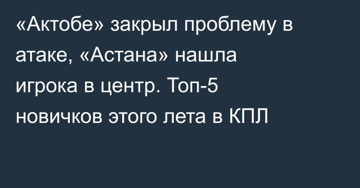 «Актобе» закрыл проблему в атаке, «Астана» нашла игрока в центр. Топ-5 новичков этого лета в КПЛ