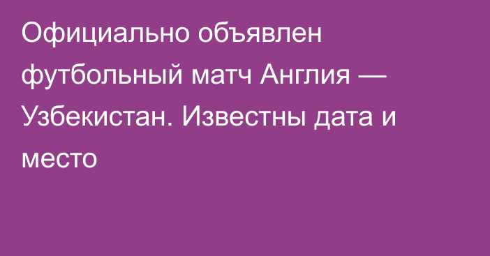 Официально объявлен футбольный матч Англия — Узбекистан. Известны дата и место