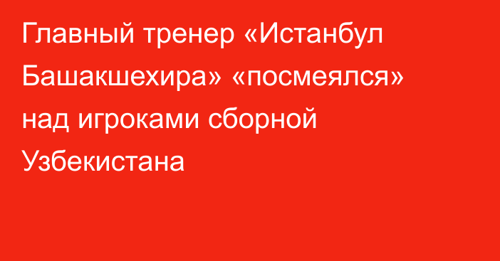 Главный тренер «Истанбул Башакшехира» «посмеялся» над игроками сборной Узбекистана