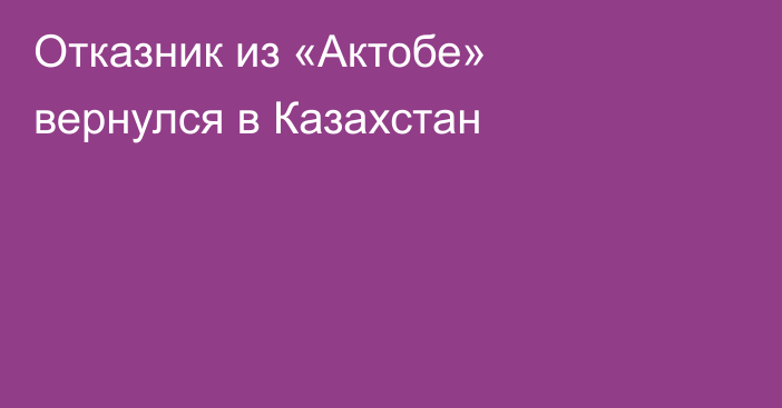 Отказник из «Актобе» вернулся в Казахстан