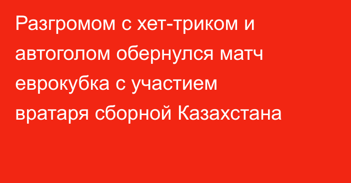 Разгромом с хет-триком и автоголом обернулся матч еврокубка с участием вратаря сборной Казахстана