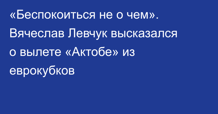 «Беспокоиться не о чем». Вячеслав Левчук высказался о вылете «Актобе» из еврокубков