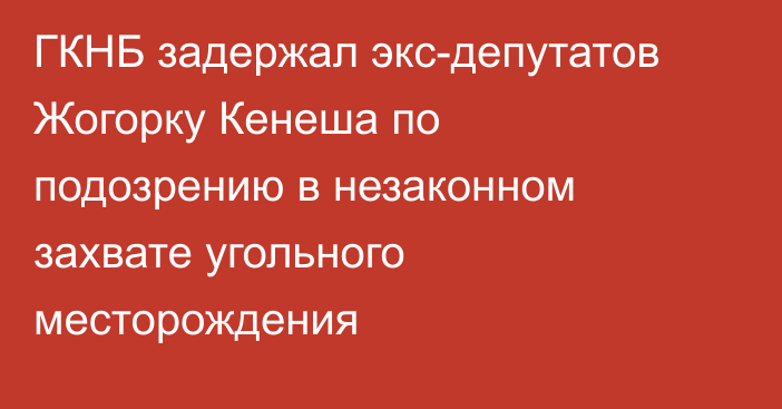 ГКНБ задержал экс-депутатов Жогорку Кенеша по подозрению в незаконном захвате угольного месторождения