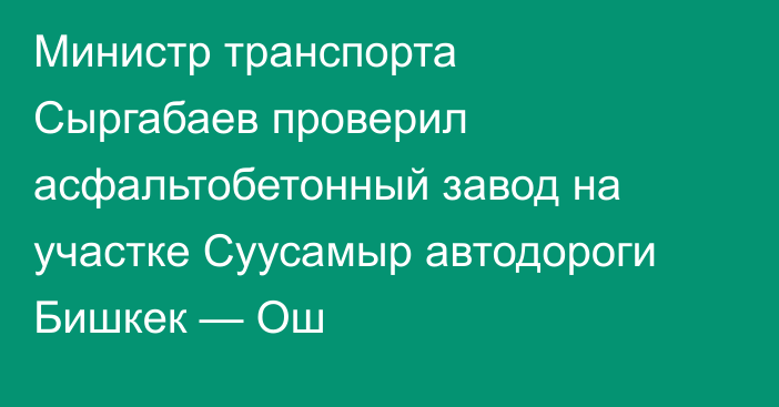 Министр транспорта Сыргабаев проверил асфальтобетонный завод на участке Суусамыр автодороги Бишкек — Ош