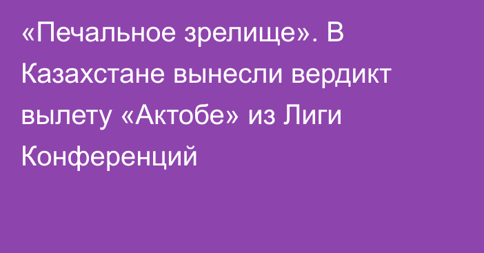 «Печальное зрелище». В Казахстане вынесли вердикт вылету «Актобе» из Лиги Конференций