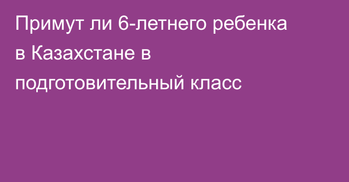 Примут ли 6-летнего ребенка в Казахстане в подготовительный класс