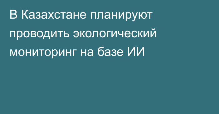 В Казахстане планируют проводить экологический мониторинг на базе ИИ