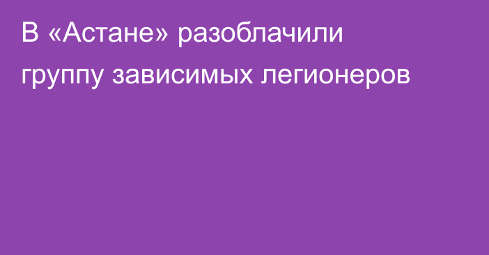 В «Астане» разоблачили группу зависимых легионеров