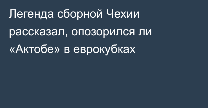 Легенда сборной Чехии рассказал, опозорился ли «Актобе» в еврокубках