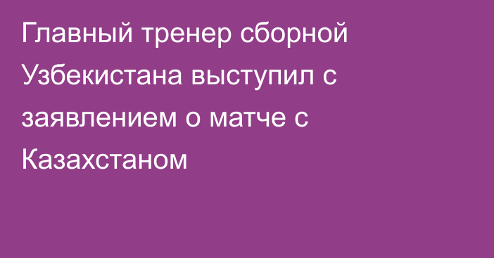 Главный тренер сборной Узбекистана выступил с заявлением о матче с Казахстаном