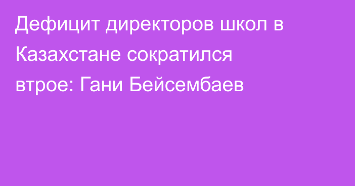 Дефицит директоров школ в Казахстане сократился втрое: Гани Бейсембаев