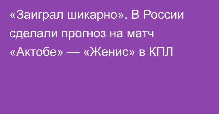 «Заиграл шикарно». В России сделали прогноз на матч «Актобе» — «Женис» в КПЛ