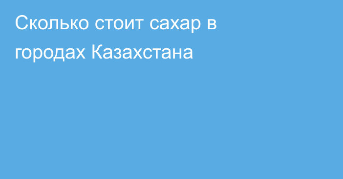 Сколько стоит сахар в городах Казахстана