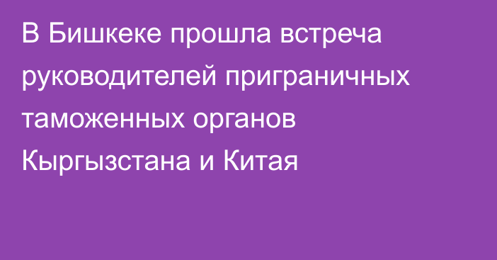 В Бишкеке прошла встреча руководителей приграничных таможенных органов Кыргызстана и Китая