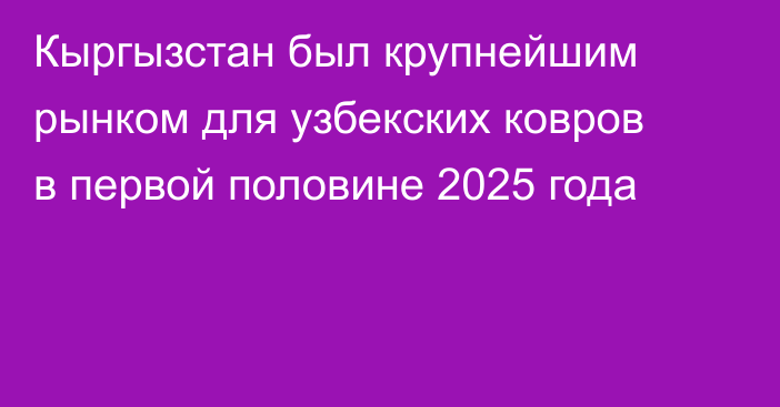 Кыргызстан был крупнейшим рынком для узбекских ковров в первой половине 2025 года