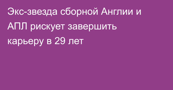 Экс-звезда сборной Англии и АПЛ рискует завершить карьеру в 29 лет