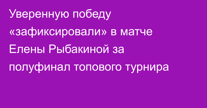 Уверенную победу «зафиксировали» в матче Елены Рыбакиной за полуфинал топового турнира