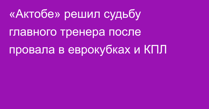 «Актобе» решил судьбу главного тренера после провала в еврокубках и КПЛ