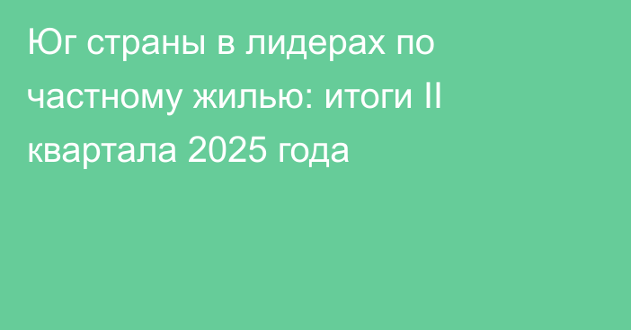 Юг страны в лидерах по частному жилью: итоги II квартала 2025 года