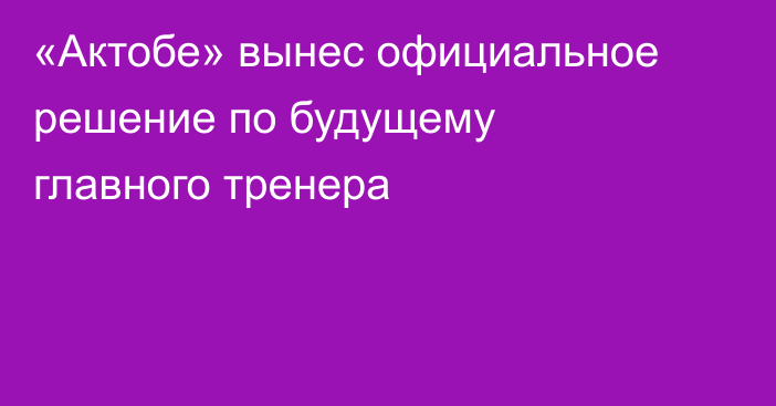 «Актобе» вынес официальное решение по будущему главного тренера