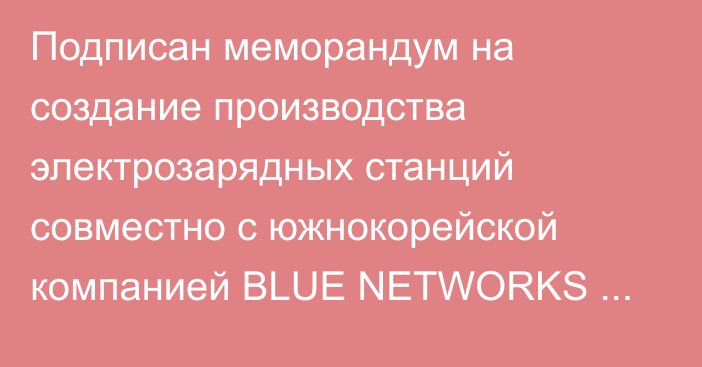 Подписан меморандум на создание производства электрозарядных станций совместно с южнокорейской компанией BLUE NETWORKS CO., LTD, - ГЧП