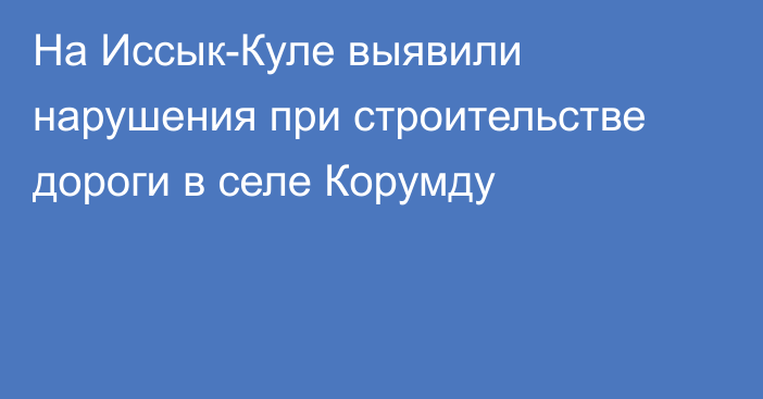 На Иссык-Куле выявили нарушения при строительстве дороги в селе Корумду