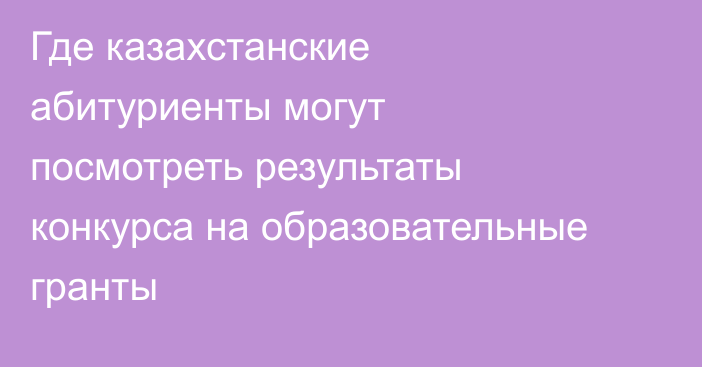 Где казахстанские абитуриенты могут посмотреть результаты конкурса на образовательные гранты