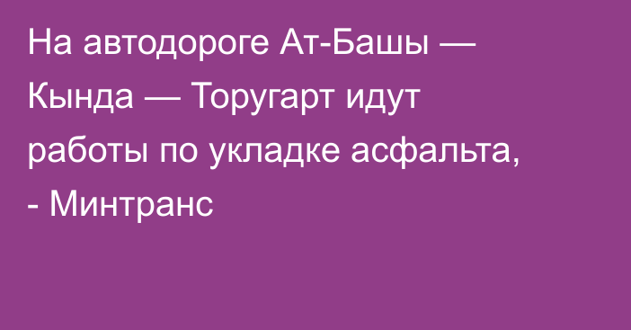 На автодороге Ат-Башы — Кында — Торугарт идут работы по укладке асфальта, - Минтранс 