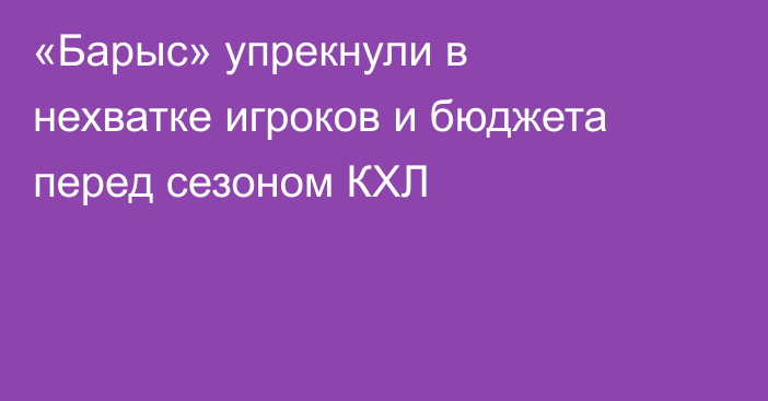 «Барыс» упрекнули в нехватке игроков и бюджета перед сезоном КХЛ