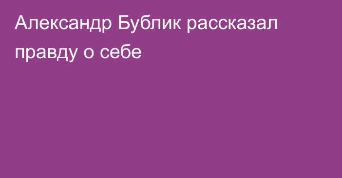 Александр Бублик рассказал правду о себе
