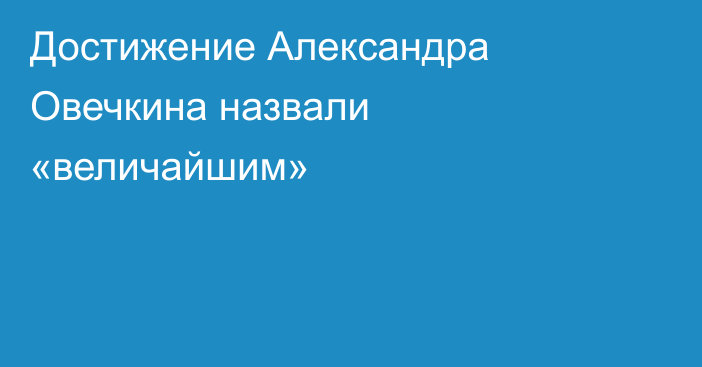 Достижение Александра Овечкина назвали «величайшим»