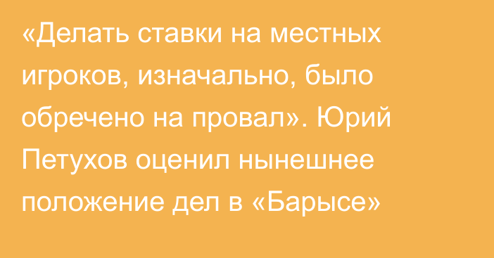 «Делать ставки на местных игроков, изначально, было обречено на провал». Юрий Петухов оценил нынешнее положение дел в «Барысе»