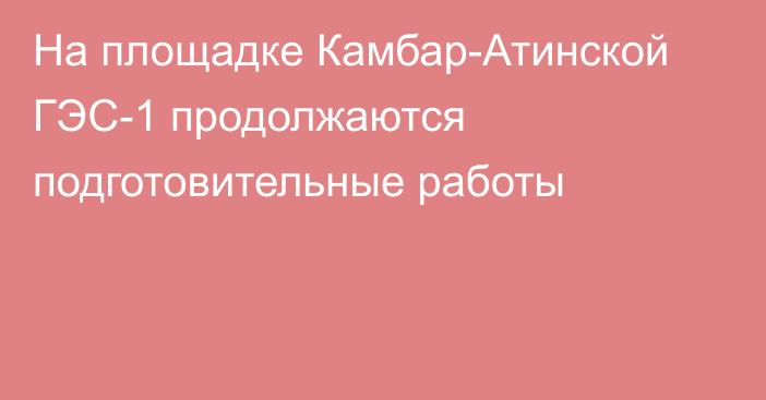 На площадке Камбар-Атинской ГЭС-1 продолжаются подготовительные работы